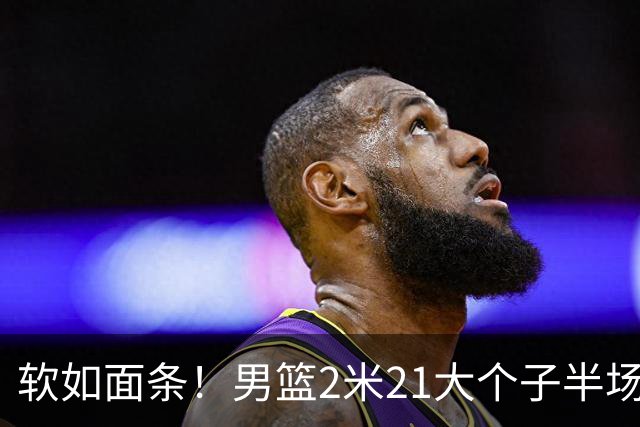 软如面条！男篮2米21大个子半场0板全场0分，球迷：凭什么不带周琦？